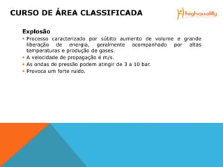 Explosão
 Processo caracterizado por súbito aumento de volume e grande
liberação de energia, geralmente acompanhado por altas
temperaturas e produção de gases.
 A velocidade de propagação é m/s.
 As ondas de pressão podem atingir de 3 a 10 bar.
 Provoca um forte ruído.
CURSO DE ÁREA CLASSIFICADA
 