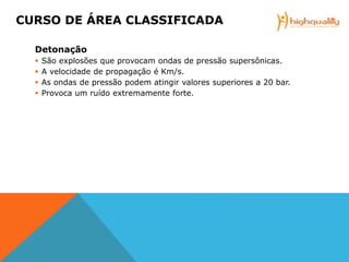 Detonação
 São explosões que provocam ondas de pressão supersônicas.
 A velocidade de propagação é Km/s.
 As ondas de pressão podem atingir valores superiores a 20 bar.
 Provoca um ruído extremamente forte.
CURSO DE ÁREA CLASSIFICADA
 