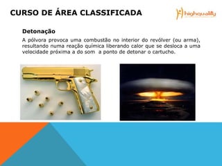 Detonação
A pólvora provoca uma combustão no interior do revólver (ou arma),
resultando numa reação química liberando calor que se desloca a uma
velocidade próxima a do som a ponto de detonar o cartucho.
CURSO DE ÁREA CLASSIFICADA
 