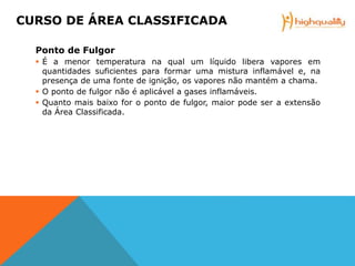 Ponto de Fulgor
 É a menor temperatura na qual um líquido libera vapores em
quantidades suficientes para formar uma mistura inflamável e, na
presença de uma fonte de ignição, os vapores não mantém a chama.
 O ponto de fulgor não é aplicável a gases inflamáveis.
 Quanto mais baixo for o ponto de fulgor, maior pode ser a extensão
da Área Classificada.
CURSO DE ÁREA CLASSIFICADA
 