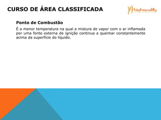 Ponto de Combustão
É a menor temperatura na qual a mistura de vapor com o ar inflamada
por uma fonte externa de ignição continua a queimar constantemente
acima da superfície do líquido.
CURSO DE ÁREA CLASSIFICADA
 