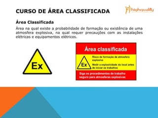 CURSO DE ÁREA CLASSIFICADA
Área Classificada
Área na qual existe a probabilidade de formação ou existência de uma
atmosfera explosiva, na qual requer precauções com as instalações
elétricas e equipamentos elétricos.
 