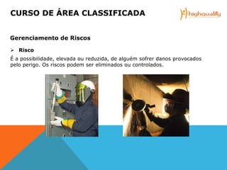  Risco
É a possibilidade, elevada ou reduzida, de alguém sofrer danos provocados
pelo perigo. Os riscos podem ser eliminados ou controlados.
CURSO DE ÁREA CLASSIFICADA
Gerenciamento de Riscos
 