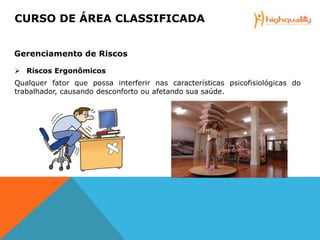  Riscos Ergonômicos
Qualquer fator que possa interferir nas características psicofisiológicas do
trabalhador, causando desconforto ou afetando sua saúde.
CURSO DE ÁREA CLASSIFICADA
Gerenciamento de Riscos
 