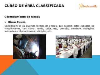  Riscos Físicos
Consideram-se as diversas formas de energia que possam estar expostos os
trabalhadores, tais como: ruído, calor, frio, pressão, umidade, radiações
ionizantes e não-ionizantes, vibração, etc.
CURSO DE ÁREA CLASSIFICADA
Gerenciamento de Riscos
 