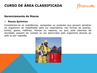  Riscos Químicos
Consideram-se as substâncias, compostos ou produtos que possam penetrar
no organismo do trabalhador pela via respiratória, nas formas de poeiras,
fumos, gases, neblinas, névoas ou vapores, ou que, pela natureza da
atividade, possam ter contato ou ser absorvidos pelo organismo através da
pele ou por ingestão.
CURSO DE ÁREA CLASSIFICADA
Gerenciamento de Riscos
 
