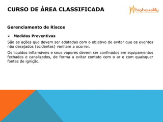  Medidas Preventivas
São as ações que devem ser adotadas com o objetivo de evitar que os eventos
não desejados (acidentes) venham a ocorrer.
Os líquidos inflamáveis e seus vapores devem ser confinados em equipamentos
fechados e canalizados, de forma a evitar contato com o ar e com quaisquer
fontes de ignição.
CURSO DE ÁREA CLASSIFICADA
Gerenciamento de Riscos
 