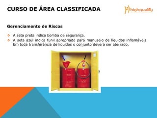  A seta preta indica bomba de segurança.
 A seta azul indica funil apropriado para manuseio de líquidos inflamáveis.
Em toda transferência de líquidos o conjunto deverá ser aterrado.
CURSO DE ÁREA CLASSIFICADA
Gerenciamento de Riscos
 