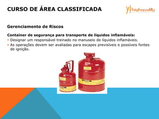 Container de segurança para transporte de líquidos inflamáveis:
 Designar um responsável treinado no manuseio de líquidos inflamáveis.
 As operações devem ser avaliadas para escapes previsíveis e possíveis fontes
de ignição.
CURSO DE ÁREA CLASSIFICADA
Gerenciamento de Riscos
 