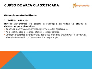  Análise de Riscos
Método sistemático de exame e avaliação de todas as etapas e
elementos para identificar:
 Cenários hipotéticos de ocorrências indesejadas (acidentes);
 As possibilidades de danos, efeitos e conseqüências;
 Corrigir problemas operacionais, adotando medidas preventivas e corretivas,
visando a execução de cada etapa com segurança.
CURSO DE ÁREA CLASSIFICADA
Gerenciamento de Riscos
 