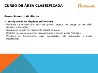  Manipulação de Líquidos Inflamáveis
 Verifique se o vestuário está apropriado. Nunca tire peças do vestuário
durante a operação;
 Inspecione se não há vazamento visível na área;
 Certifica-se que recipientes, equipamentos e drenos estão fechados;
 Verifique se ferramentas, caso necessárias, são adequadas e estão
disponíveis;
CURSO DE ÁREA CLASSIFICADA
Gerenciamento de Riscos
 