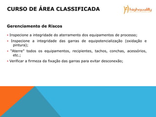 ▪ Inspecione a integridade do aterramento dos equipamentos de processo;
▪ Inspecione a integridade das garras de equipotencialização (oxidação e
pintura);
▪ “Aterre” todos os equipamentos, recipientes, tachos, conchas, acessórios,
etc.;
▪ Verificar a firmeza da fixação das garras para evitar desconexão;
CURSO DE ÁREA CLASSIFICADA
Gerenciamento de Riscos
 