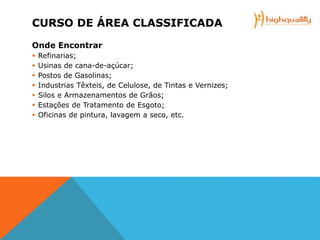 CURSO DE ÁREA CLASSIFICADA
Onde Encontrar
 Refinarias;
 Usinas de cana-de-açúcar;
 Postos de Gasolinas;
 Industrias Têxteis, de Celulose, de Tintas e Vernizes;
 Silos e Armazenamentos de Grãos;
 Estações de Tratamento de Esgoto;
 Oficinas de pintura, lavagem a seco, etc.
 