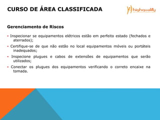 ▪ Inspecionar se equipamentos elétricos estão em perfeito estado (fechados e
aterrados);
▪ Certifique-se de que não estão no local equipamentos móveis ou portáteis
inadequados;
▪ Inspecione plugues e cabos de extensões de equipamentos que serão
utilizados;
▪ Conectar os plugues dos equipamentos verificando o correto encaixe na
tomada.
CURSO DE ÁREA CLASSIFICADA
Gerenciamento de Riscos
 