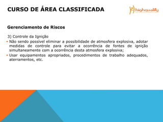 3) Controle da Ignição
 Não sendo possível eliminar a possibilidade de atmosfera explosiva, adotar
medidas de controle para evitar a ocorrência de fontes de ignição
simultaneamente com a ocorrência desta atmosfera explosiva;
 Usar equipamentos apropriados, procedimentos de trabalho adequados,
aterramentos, etc.
CURSO DE ÁREA CLASSIFICADA
Gerenciamento de Riscos
 