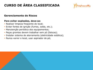 Para evitar explosões, deve-se:
 Realizar limpeza freqüente do local;
 Evitar fontes de ignição (fumos, solda, etc.);
 Manutenção periódica dos equipamentos;
 Peças girantes devem trabalhar sem pó (faíscas);
 Instalar sistema de aterramento (eletricidade estática);
 Nunca varrer o local, usar aspirador de pó;
CURSO DE ÁREA CLASSIFICADA
Gerenciamento de Riscos
 
