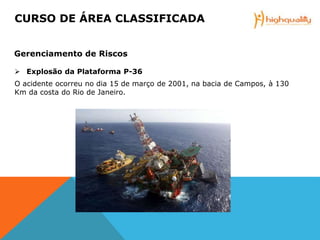  Explosão da Plataforma P-36
O acidente ocorreu no dia 15 de março de 2001, na bacia de Campos, à 130
Km da costa do Rio de Janeiro.
CURSO DE ÁREA CLASSIFICADA
Gerenciamento de Riscos
 