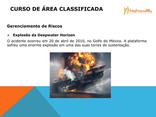  Explosão da Deepwater Horizon
O acidente ocorreu em 20 de abril de 2010, no Golfo do México. A plataforma
sofreu uma enorme explosão em uma das suas torres de sustentação.
CCURSO DE ÁREA CLASSIFICADA
Gerenciamento de Riscos
 