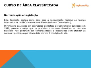 Esta Comissão adotou como base para a normalização nacional as normas
internacionais do IEC (International Electrotechnical Commission).
O Ministério da Justiça em seu Código de Defesa do Consumidor, publicado em
1991, passou a exigir que os produtos e serviços oferecidos ao mercado
brasileiro não poderiam ser comercializados e executados sem atender as
normas vigentes, o que elevou tais normas à condição de leis.
CURSO DE ÁREA CLASSIFICADA
Normalização e Legislação
 
