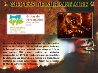 As Grutas de Mira de Aire são umas das 7 Maravilhas
Naturais de Portugal. São as maiores grutas turísticas
de Portugal com uma extensão que atinge os 11kms,
mas apenas 600 metros podem ser visitados.
Inauguradas em 1974, já receberam mais de 6 milhões
de visitantes. As dimensões, a beleza e a importância
ecológica das águas subterrâneas fazem-nas a Capital
do Mundo Subterrâneo Português.
GRUTAS DE MIRA DE AIRE
 