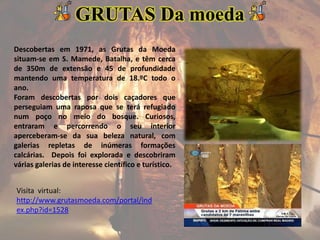 Descobertas em 1971, as Grutas da Moeda
situam-se em S. Mamede, Batalha, e têm cerca
de 350m de extensão e 45 de profundidade
mantendo uma temperatura de 18.ºC todo o
ano.
Foram descobertas por dois caçadores que
perseguiam uma raposa que se terá refugiado
num poço no meio do bosque. Curiosos,
entraram e percorrendo o seu interior
aperceberam-se da sua beleza natural, com
galerias repletas de inúmeras formações
calcárias. Depois foi explorada e descobriram
várias galerias de interesse científico e turístico.
GRUTAS Da moeda
Visita virtual:
http://www.grutasmoeda.com/portal/ind
ex.php?id=1528
 