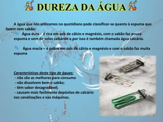 A água que nós utilizamos no quotidiano pode classificar-se quanto à espuma que
fazem com sabão:
Água dura - é rica em sais de cálcio e magnésio, com o sabão faz pouca
espuma e vem de solos calcários e por isso é também chamada água calcária.
Água macia – é pobre em sais de cálcio e magnésio e com o sabão faz muita
espuma
Características deste tipo de águas:
- não são as melhores para consumo
- não dissolvem bem o sabão;
- têm sabor desagradável;
- causam mais facilmente depósitos de calcário
nas canalizações e nas máquinas.
DUREZA DA ÁGUA
 