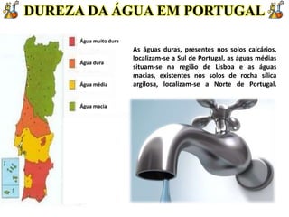 DUREZA DA ÁGUA EM PORTUGAL
Água muito dura
Água dura
Água média
Água macia
As águas duras, presentes nos solos calcários,
localizam-se a Sul de Portugal, as águas médias
situam-se na região de Lisboa e as águas
macias, existentes nos solos de rocha sílica
argilosa, localizam-se a Norte de Portugal.
 