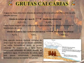 GRUTAS CALCÁRIAS
A água da chuva dissolve o dióxido de carbono (Co2) na atmosfera formando-se uma
solução aquosa:
Estas chuvas reagem com o carbonato de cálcio existente no calcário formando-se
bicarbonato de cálcio.
Dióxido de carbono (g) + água (l) Dióxido de carbono (aq)
Dióxido de carbono (aq) + Carbonato de Cálcio (s) Bicarbonato de Cálcio (s)
H2O + CO2 H2CO3
H2CO3 CaCo3 Ca(HCo3)2
Esta reacção decorre durante milhares de
anos o que faz com que se abram cavidades
na rocha formando-se assim as grutas
calcárias. Ao evaporar-se, a água forma
novamente carbonato de cálcio, dióxido de
carbono e água. O carbonato de cálcio, que
tem pouca solubilidade, deposita-se
formando colunas no interior das grutas.
 
