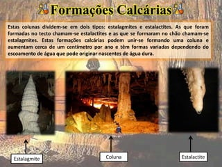 Estas colunas dividem-se em dois tipos: estalagmites e estalactites. As que foram
formadas no tecto chamam-se estalactites e as que se formaram no chão chamam-se
estalagmites. Estas formações calcárias podem unir-se formando uma coluna e
aumentam cerca de um centímetro por ano e têm formas variadas dependendo do
escoamento de água que pode originar nascentes de água dura.
Estalagmite EstalactiteColuna
Formações Calcárias
 