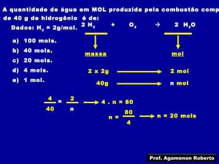 A quantidade de água em MOL produzida pela combustão comp
de 40 g de hidrogênio é de:
                       2 H2         +     O2          2 H 2O
  Dados: H 2 = 2g/mol.

  a) 100 mols.
  b) 40 mols.
                           massa                      mol
  c) 20 mols.
  d) 4 mols.               2 x 2g                     2 mol
  e) 1 mol.
                             40g                     n mol

              4        2
                   =          4 . n = 80
              40       n
                                         80
                                   n =           n = 20 mols
                                         4




                                               Prof. Agamenon Roberto
 