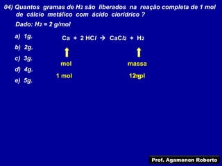 04) Quantos gramas de H2 são liberados na reação completa de 1 mol
    de cálcio metálico com ácido clorídrico ?
   Dado: H2 = 2 g/mol
   a) 1g.         Ca + 2 HCl  CaCl2 + H2
   b) 2g.
   c) 3g.
                 mol                  massa
   d) 4g.
                1 mol                  12 g
                                        mol
   e) 5g.




                                              Prof. Agamenon Roberto
 
