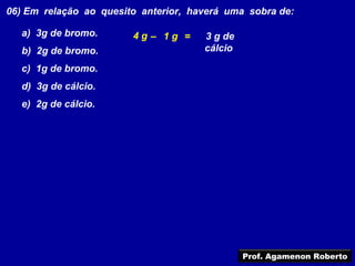 06) Em relação ao quesito anterior, haverá uma sobra de:

  a) 3g de bromo.       4g– 1g =      3 g de
  b) 2g de bromo.                     cálcio

  c) 1g de bromo.
  d) 3g de cálcio.
  e) 2g de cálcio.




                                               Prof. Agamenon Roberto
 