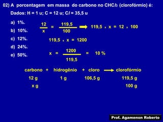 02) A porcentagem em massa do carbono no CHCl3 (clorofórmio) é:
   Dados: H = 1 u; C = 12 u; Cl = 35,5 u

   a) 1%.           12           119,5
                          =                       119,5   x   x = 12   x   100
   b) 10%.           x           100
   c) 12%.               119,5   x   x = 1200
   d) 24%.
                                     1200
   e) 50%.               x =                  =    10 %
                                     119,5

         carbono +         hidrogênio        + cloro             clorofórmio
             12 g                1g          106,5 g               119,5 g
              xg                                                       100 g




                                                               Prof. Agamenon Roberto
 
