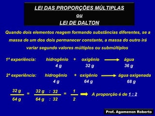 LEI DAS PROPORÇÕES MÚLTIPLAS
                             ou
                       LEI DE DALTON
Quando dois elementos reagem formando substâncias diferentes, se a
 massa de um dos dois permanecer constante, a massa do outro irá
          variar segundo valores múltiplos ou submúltiplos

1ª experiência:      hidrogênio   +   oxigênio           água
                         4g            32 g              36 g

2ª experiência:      hidrogênio   + oxigênio          água oxigenada
                         4g           64 g               68 g

   32 g       32 g    : 32        1
          =                  =            A proporção é de 1 : 2
   64 g       64 g    : 32        2

                                                 Prof. Agamenon Roberto
 