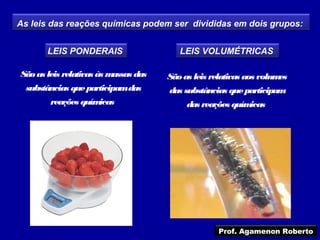 As leis das reações químicas podem ser divididas em dois grupos:


       LEIS PONDERAIS                    LEIS VOLUMÉTRICAS

São as leis relativas às massas das   São as leis relativas aos volumes
 substâncias que participamdas        das substâncias que participam
        reações químicas                   das reações químicas




                                                    Prof. Agamenon Roberto
 