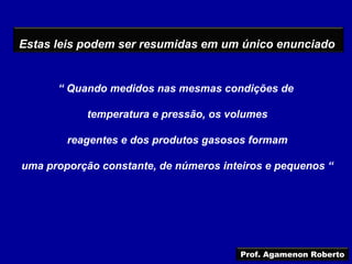 Estas leis podem ser resumidas em um único enunciado


      “ Quando medidos nas mesmas condições de

            temperatura e pressão, os volumes

        reagentes e dos produtos gasosos formam

uma proporção constante, de números inteiros e pequenos “




                                        Prof. Agamenon Roberto
 