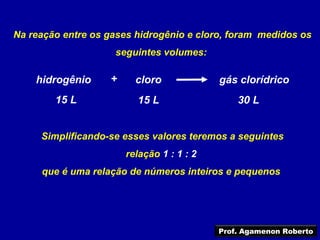 Na reação entre os gases hidrogênio e cloro, foram medidos os
                    seguintes volumes:

    hidrogênio     +     cloro             gás clorídrico
        15 L             15 L                  30 L


     Simplificando-se esses valores teremos a seguintes
                       relação 1 : 1 : 2
     que é uma relação de números inteiros e pequenos




                                           Prof. Agamenon Roberto
 