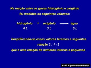 Na reação entre os gases hidrogênio e oxigênio
      foi medidos os seguintes volumes:


    hidrogênio   +    oxigênio              água
        6L               3L                   6L


Simplificando-se esses valores teremos a seguintes
                  relação 2 : 1 : 2
que é uma relação de números inteiros e pequenos




                                      Prof. Agamenon Roberto
 