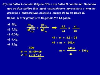 01) Um balão A contém 8,8g de CO2 e um balão B contém N2. Sabendo
   que os dois balões têm igual capacidade e apresentam a mesma
   pressão e temperatura, calcule a massa de N 2 no balão B.
   Dados: C = 12 g/mol; O = 16 g/mol; N = 14 g/mol.

   a) 56g.         mCO2     m N2              8,8           m
                    n CO2 = n N2                    =
   b) 5,6g.        M CO2    M N2              44            28
   c) 0,56g.
                                    44   x   m = 8,8    x   28
   d) 4,4g.
                                    44   x   m = 246,4
   e) 2,8g.
                   CO22
                    N                               246,4
               N
               C   1 XX12 = 12
                    2 14 = 28                m =                 = 5,6 g
               O   2 X 16 = 32                       44
                           44
 