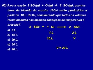 03) Para a reação 2 SO2(g) + O2(g)  2 SO3(g), quantos
   litros de trióxido de enxofre (SO3) serão produzidos a
   partir de 10 L de O2, considerando que todos os volumes
   foram medidos nas mesmas condições de temperatura e
   pressão?
                  2 SO2 + 1 O2                  2 SO3
   a) 5 L.
                               1L                2L
   b) 10 L.
   c) 20 L.                   10 L                V
   d) 30 L.
   e) 40 L.                          V = 20 L
 