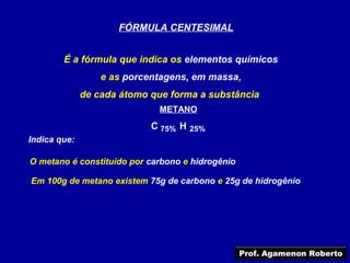 FÓRMULA CENTESIMAL


        É a fórmula que indica os elementos químicos
                  e as porcentagens, em massa,
              de cada átomo que forma a substância
                              METANO
                            C 75% H 25%
Indica que:

O metano é constituído por carbono e hidrogênio

Em 100g de metano existem 75g de carbono e 25g de hidrogênio




                                                  Prof. Agamenon Roberto
 