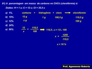 01) A porcentagem em massa do carbono no CHCl3 (clorofórmio) é:
   Dados: H = 1 u; C = 12 u; Cl = 35,5 u

  a) 1%.          carbono     +      hidrogênio + cloro               clorofórmio
  b) 10%.         12 g                 1g           106,5 g             119,5 g
  c) 12%.          xg                                                   100 g
  d) 24%.
                  12         119,5
  e) 50%.                =                  119,5 x x = 12 x 100
                   x         100
                                                            1200
                                                    x =
                                                            119,5

                                                      x = 10 %




                                                              Prof. Agamenon Roberto
 
