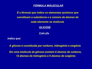 FÓRMULA MOLECULAR

       É a fórmula que indica os elementos químicos que
       constituem a substância e o número de átomos de
                  cada elemento na molécula

                         GLICOSE

                         C6H12O6
Indica que:

 A glicose é constituída por carbono, hidrogênio e oxigênio

 Em uma molécula de glicose existem 6 átomos de carbono,
       12 átomos de hidrogênio e 6 átomos de oxigênio
 