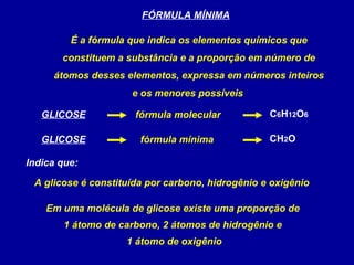 FÓRMULA MÍNIMA

         É a fórmula que indica os elementos químicos que
       constituem a substância e a proporção em número de
     átomos desses elementos, expressa em números inteiros
                     e os menores possíveis

   GLICOSE            fórmula molecular           C6H12O6

   GLICOSE             fórmula mínima             CH2O

Indica que:

 A glicose é constituída por carbono, hidrogênio e oxigênio

    Em uma molécula de glicose existe uma proporção de
        1 átomo de carbono, 2 átomos de hidrogênio e
                    1 átomo de oxigênio
 