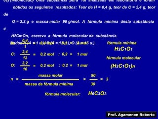 02) (Modificado) Uma substância pura foi analisada em laboratório e foram
      obtidos os seguintes resultados: Teor de H = 0,4 g, teor de C = 2,4 g, teor
de
     O = 3,2 g e massa molar 90 g/mol. A fórmula mínima desta substância
é
     HℓCmOn, escreva a fórmula molecular da substância.
          0,4
     Dados H (A = 1 u.), C (A = :12 u.),=O (A mol u.).
     H:         = 0,4 mol         0,2       2 = 16      fórmula mínima
            1
          2,4
                                                            H2C1O1
     C:         = 0,2 mol : 0,2 = 1 mol
           12                                          fórmula molecular
          3,2
     O:         = 0,2 mol : 0,2 = 1 mol                   (H2C1O1)n
           16
                   massa molar                 90
     n =                                   =        = 3
            massa da fórmula mínima            30

                      fórmula molecular:       H6C3O3


                                                        Prof. Agamenon Roberto
 