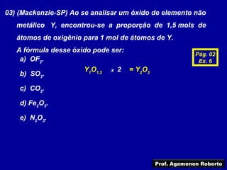 03) (Mackenzie-SP) Ao se analisar um óxido de elemento não
   metálico Y, encontrou-se a proporção de 1,5 mols de
   átomos de oxigênio para 1 mol de átomos de Y.
   A fórmula desse óxido pode ser:
                                                             Pág. 02
    a) OF2.                                                   Ex. 6
                      Y1O1,5   x   2   = Y2O3
    b) SO3.

    c) CO2.

    d) Fe2O3.

    e) N2O3.




                                                Prof. Agamenon Roberto
 