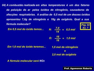 04) A combustão realizada em altas temperaturas é um dos fatores
   da poluição do ar pelos óxidos de nitrogênio, causadores de
   afecções respiratórias. A análise de 0,5 mol de um desses óxidos
   apresentou 7,0g de nitrogênio e 16g de oxigênio. Qual a sua
   fórmula molecular?                                            Pág. 02
                                            7,0                   Ex. 7
    Em 0,5 mol do óxido temos...    N:            = 0,5 mol
                                            14
                                            16
                                    O:            = 1,0 mol
                                            16

   Em 1,0 mol do óxido teremos...        1,0 mol de nitrogênio
                                                   e
                                         2,0 mol de oxigênio

   A fórmula molecular será NO2

                                                   Prof. Agamenon Roberto
 