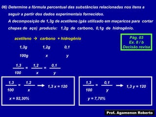 06) Determine a fórmula percentual das substâncias relacionadas nos itens a
   seguir a partir dos dados experimentais fornecidos.
   A decomposição de 1,3g de acetileno (gás utilizado em maçaricos para cortar
   chapas de aço) produziu: 1,2g de carbono, 0,1g de hidrogênio.

         acetileno  carbono + hidrogênio                             Pág. 03
                                                                      Ex. 8 / b
           1,3g             1,2g         0,1                       Decisão revisa

           100g              x            y

         1,3          1,2          0,1
               =            =
         100           x            y

   1,3         1,2                             1,3       0,1
          =                     1,3 x = 120          =               1,3 y = 120
  100             x                            100          y

    x = 92,30%                                  y = 7,70%


                                                            Prof. Agamenon Roberto
 