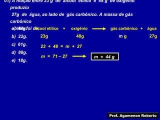 01) A reação entre 23 g de álcool etílico e 48 g de oxigênio
  produziu
   27g de água, ao lado de gás carbônico. A massa de gás
  carbônico
   obtida foi de:
   a) 44g.     álcool etílico +   oxigênio         gás carbônico +   água

   b) 22g.        23g               48g                 mg           27g
   c) 61g.        23 + 48 = m + 27
   d) 88g.
                  m = 71 – 27                m = 44 g
                                             m = 44 g
   e) 18g.




                                                  Prof. Agamenon Roberto
 