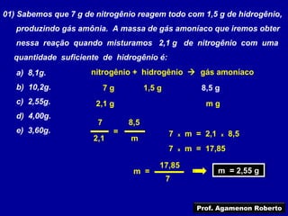 01) Sabemos que 7 g de nitrogênio reagem todo com 1,5 g de hidrogênio,
   produzindo gás amônia. A massa de gás amoníaco que iremos obter
   nessa reação quando misturamos 2,1 g de nitrogênio com uma
  quantidade suficiente de hidrogênio é:
   a) 8,1g.           nitrogênio + hidrogênio  gás amoníaco
   b) 10,2g.               7g         1,5 g              8,5 g
   c) 2,55g.           2,1 g                              mg
   d) 4,00g.
                       7        8,5
   e) 3,60g.                =                 7   x   m = 2,1    x   8,5
                      2,1       m
                                              7   x   m = 17,85

                                          17,85
                                 m =                            m = 2,55 g
                                                                m = 2,55 g
                                              7


                                                        Prof. Agamenon Roberto
 
